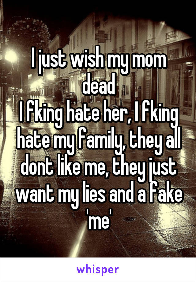 I just wish my mom dead
I fking hate her, I fking hate my family, they all dont like me, they just want my lies and a fake 'me'