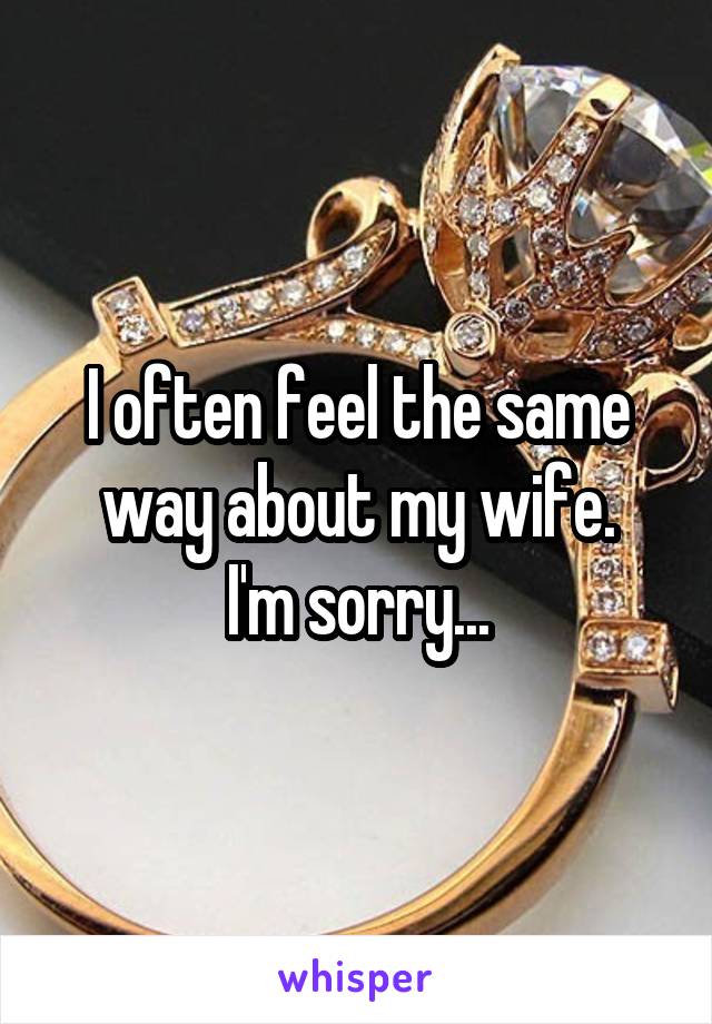 I often feel the same way about my wife.
I'm sorry...