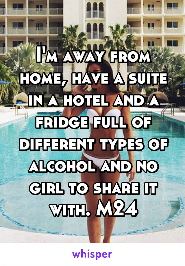 I'm away from home, have a suite in a hotel and a fridge full of different types of alcohol and no girl to share it with. M24