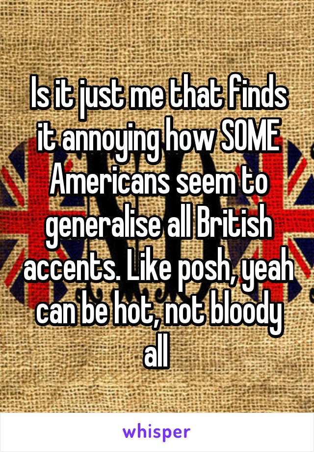 Is it just me that finds it annoying how SOME Americans seem to generalise all British accents. Like posh, yeah can be hot, not bloody all 