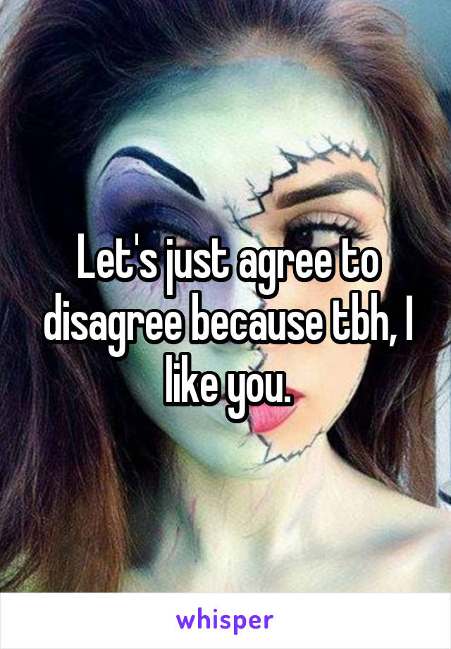 Let's just agree to disagree because tbh, I like you.