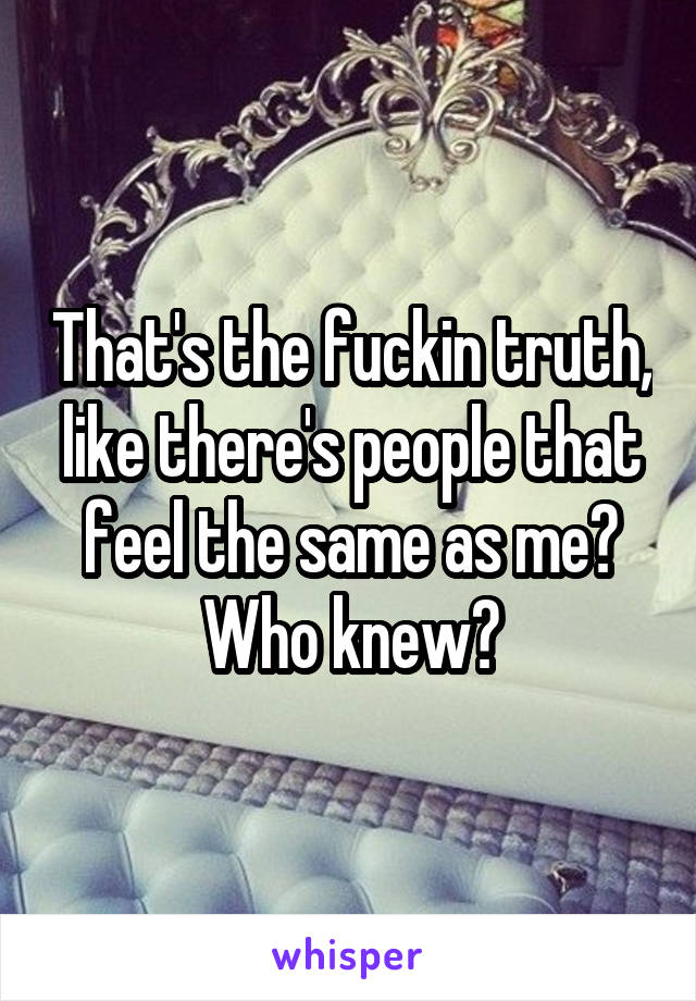 That's the fuckin truth, like there's people that feel the same as me? Who knew?