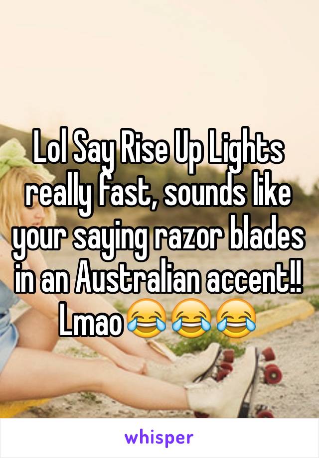 Lol Say Rise Up Lights really fast, sounds like your saying razor blades in an Australian accent!! Lmao😂😂😂