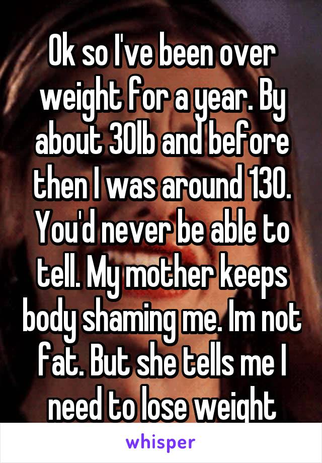 Ok so I've been over weight for a year. By about 30lb and before then I was around 130. You'd never be able to tell. My mother keeps body shaming me. Im not fat. But she tells me I need to lose weight