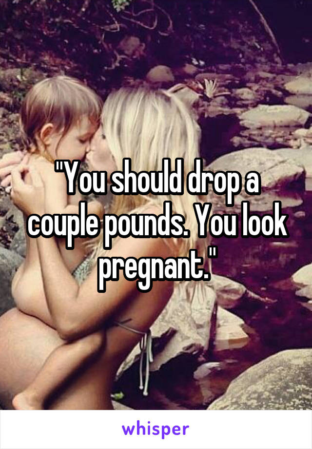 "You should drop a couple pounds. You look pregnant."