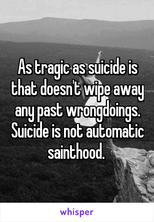 As tragic as suicide is that doesn't wipe away any past wrongdoings. Suicide is not automatic sainthood. 