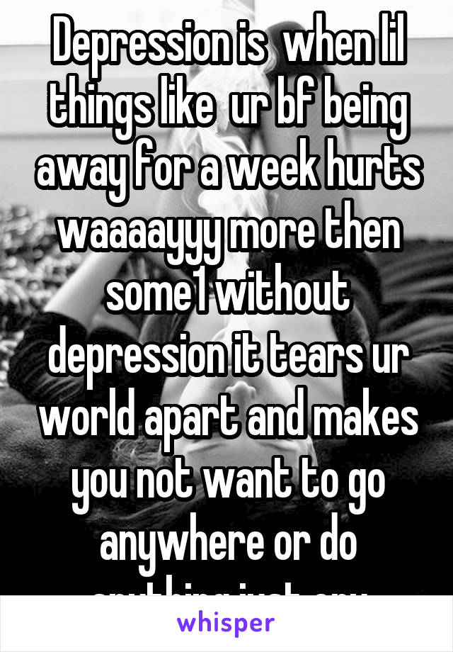 Depression is  when lil things like  ur bf being away for a week hurts waaaayyy more then some1 without depression it tears ur world apart and makes you not want to go anywhere or do anything just cry