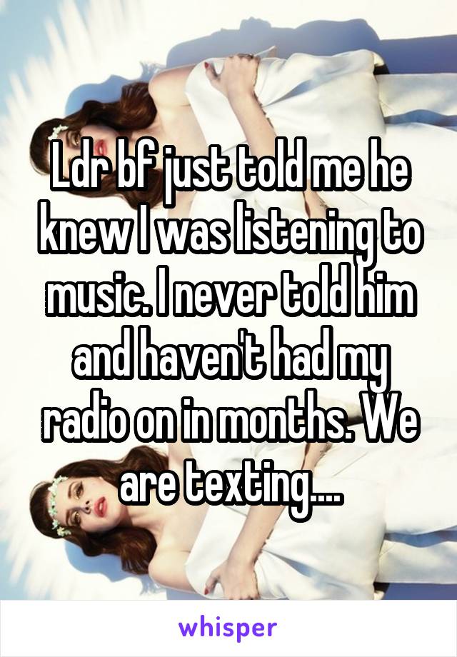 Ldr bf just told me he knew I was listening to music. I never told him and haven't had my radio on in months. We are texting....