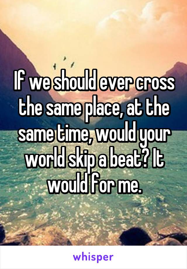 If we should ever cross the same place, at the same time, would your world skip a beat? It would for me.