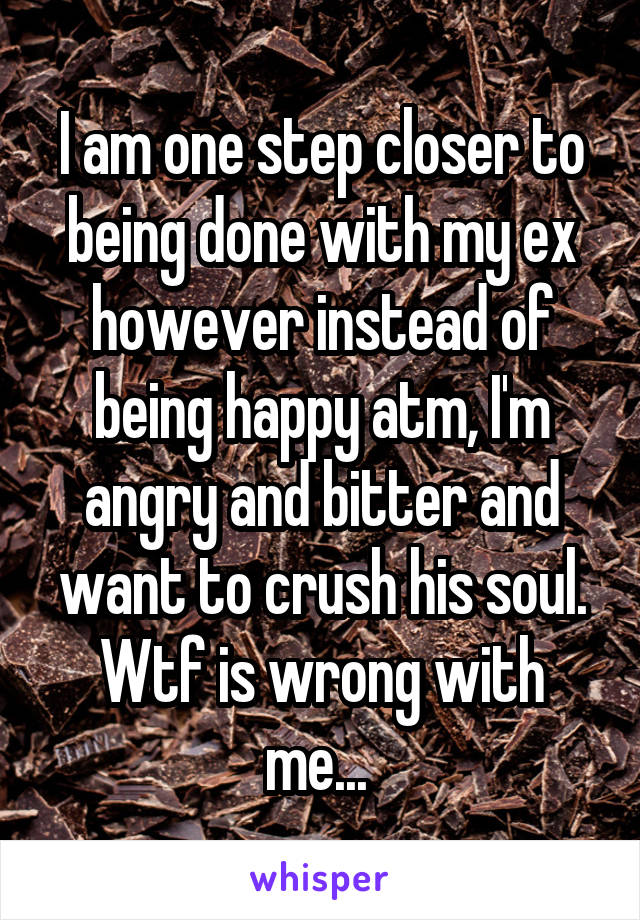 I am one step closer to being done with my ex however instead of being happy atm, I'm angry and bitter and want to crush his soul. Wtf is wrong with me... 