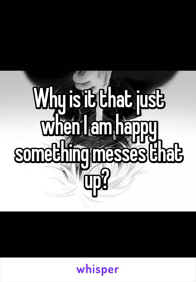 Why is it that just when I am happy something messes that up? 