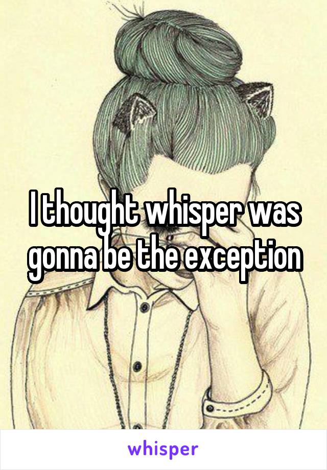 I thought whisper was gonna be the exception