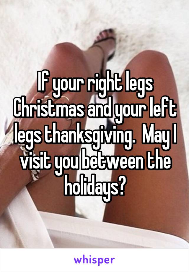 If your right legs Christmas and your left legs thanksgiving.  May I visit you between the holidays?