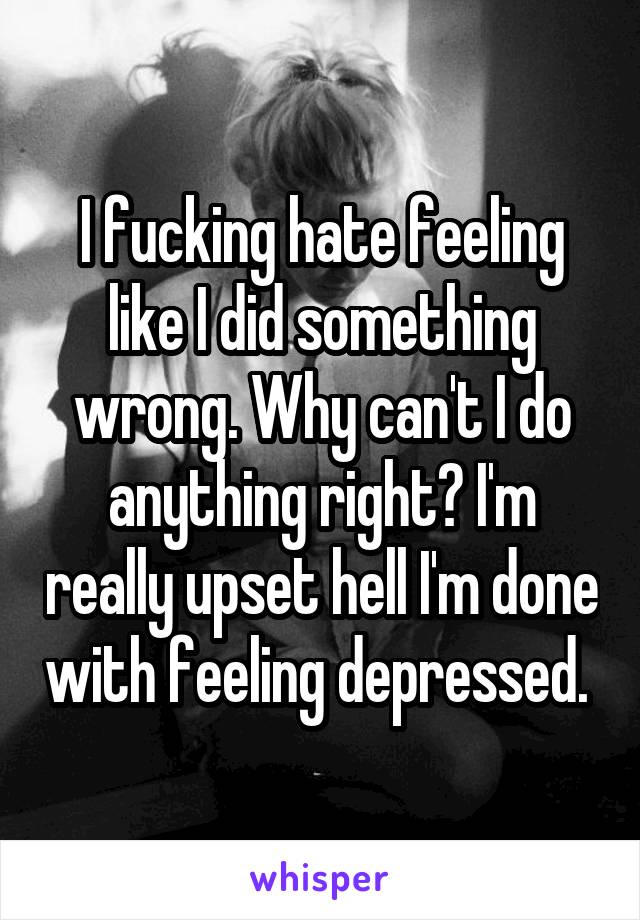 I fucking hate feeling like I did something wrong. Why can't I do anything right? I'm really upset hell I'm done with feeling depressed. 