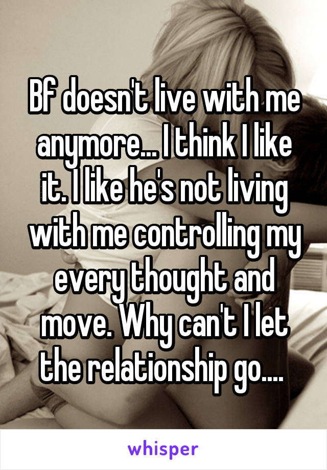 Bf doesn't live with me anymore... I think I like it. I like he's not living with me controlling my every thought and move. Why can't I let the relationship go.... 