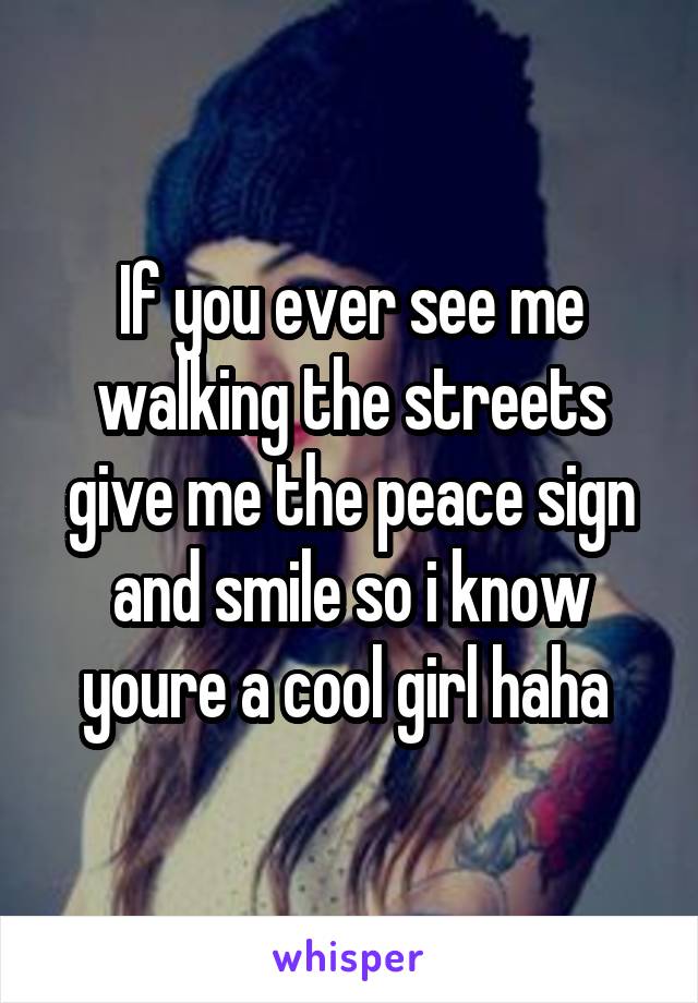 If you ever see me walking the streets give me the peace sign and smile so i know youre a cool girl haha 