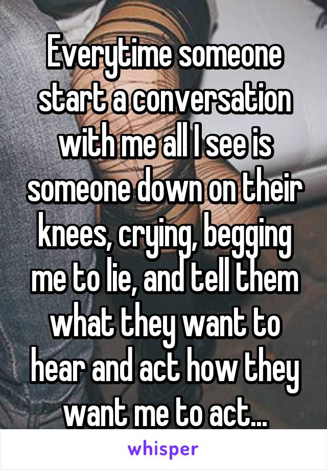 Everytime someone start a conversation with me all I see is someone down on their knees, crying, begging me to lie, and tell them what they want to hear and act how they want me to act...