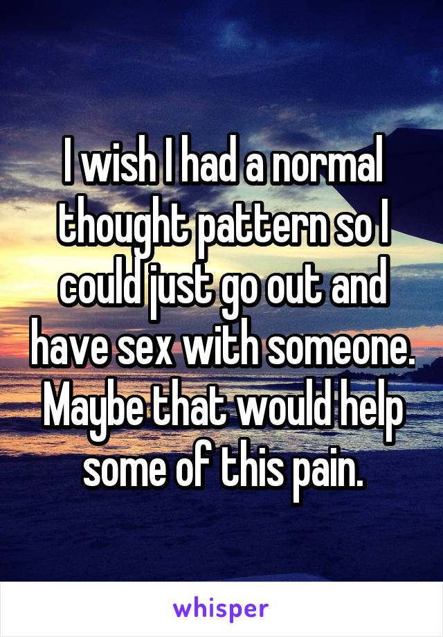 I wish I had a normal thought pattern so I could just go out and have sex with someone. Maybe that would help some of this pain.