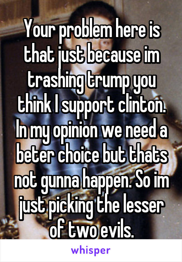 Your problem here is that just because im trashing trump you think I support clinton. In my opinion we need a beter choice but thats not gunna happen. So im just picking the lesser of two evils.