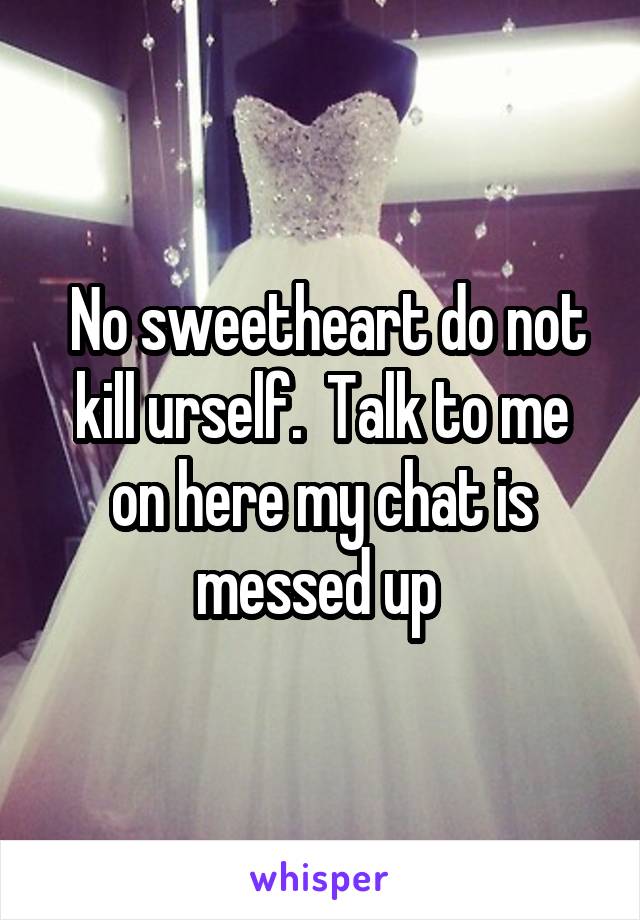  No sweetheart do not kill urself.  Talk to me on here my chat is messed up 