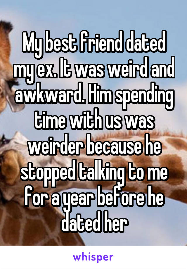 My best friend dated my ex. It was weird and awkward. Him spending time with us was weirder because he stopped talking to me for a year before he dated her