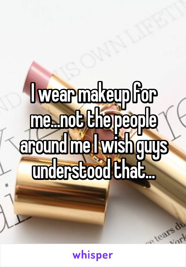 I wear makeup for me...not the people around me I wish guys understood that...