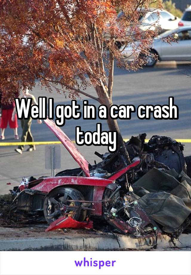 Well I got in a car crash today
