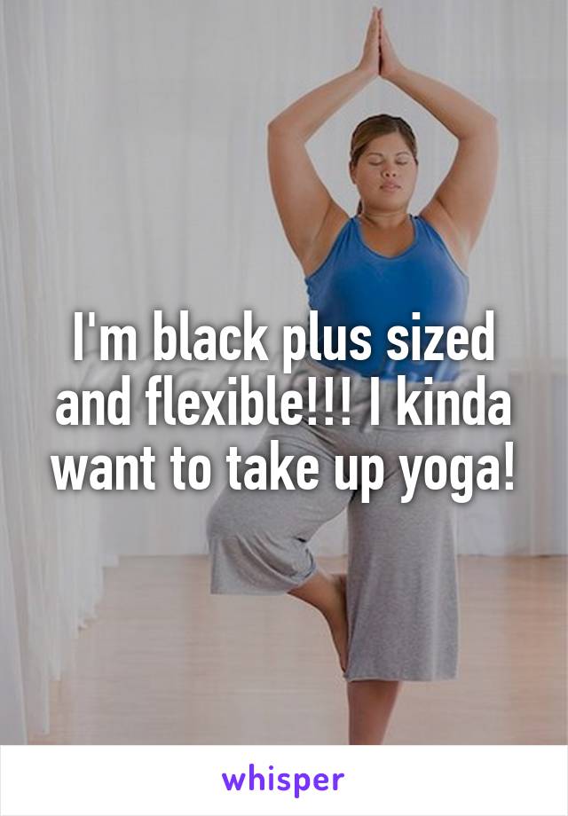 I'm black plus sized and flexible!!! I kinda want to take up yoga!