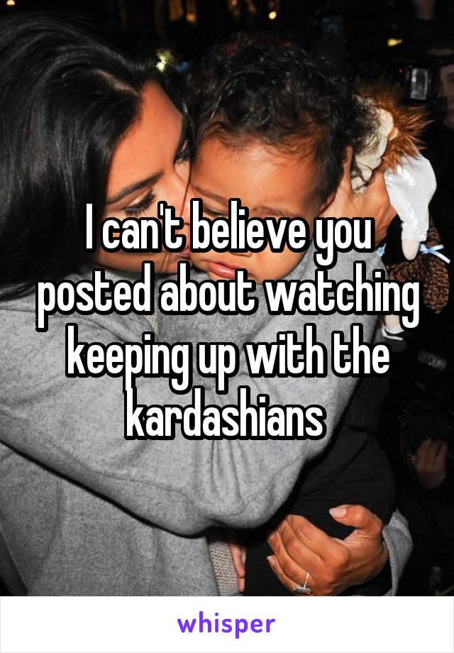 I can't believe you posted about watching keeping up with the kardashians 