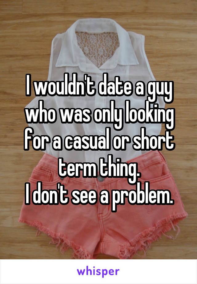 I wouldn't date a guy who was only looking for a casual or short term thing.
I don't see a problem.