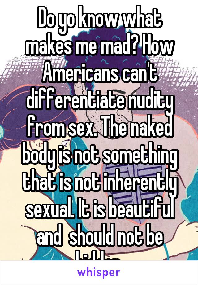 Do yo know what makes me mad? How Americans can't differentiate nudity from sex. The naked body is not something that is not inherently sexual. It is beautiful and  should not be hidden.