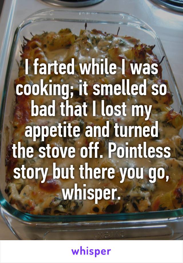 I farted while I was cooking; it smelled so bad that I lost my appetite and turned the stove off. Pointless story but there you go, whisper.