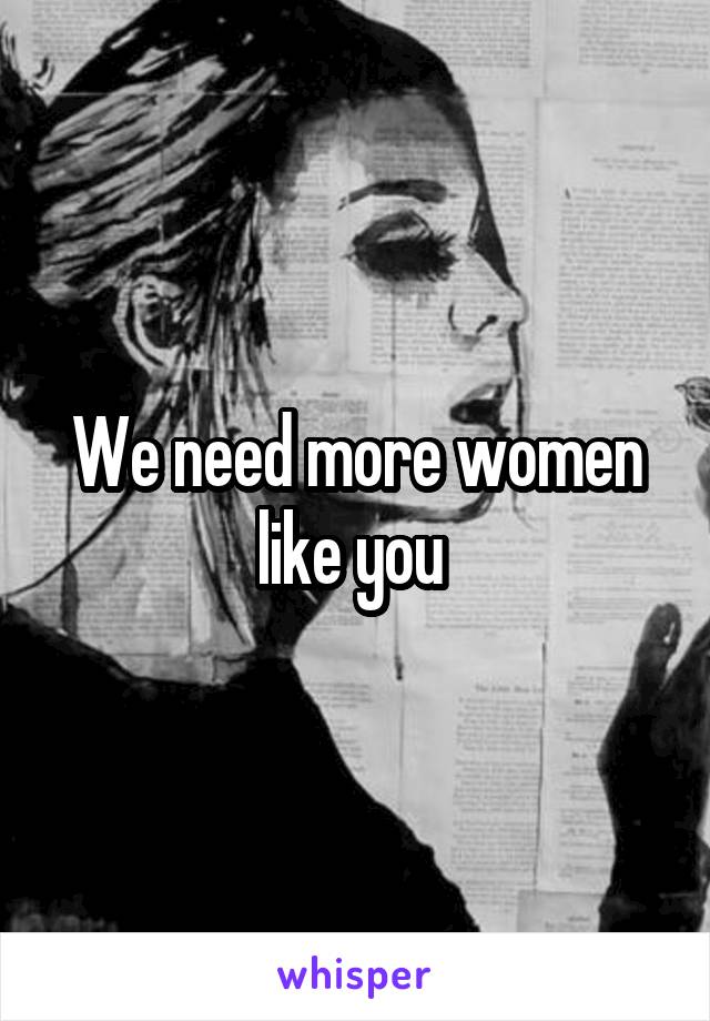 We need more women like you 