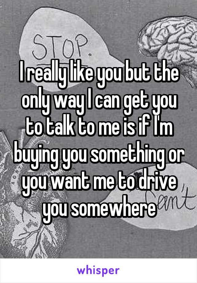 I really like you but the only way I can get you to talk to me is if I'm buying you something or you want me to drive you somewhere