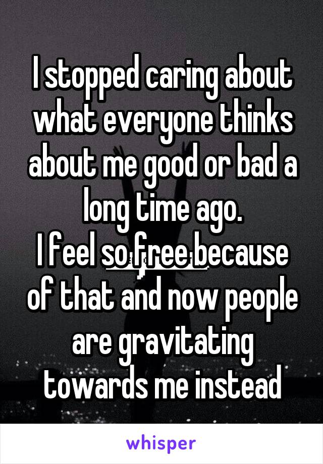 I stopped caring about what everyone thinks about me good or bad a long time ago.
I feel so free because of that and now people are gravitating towards me instead