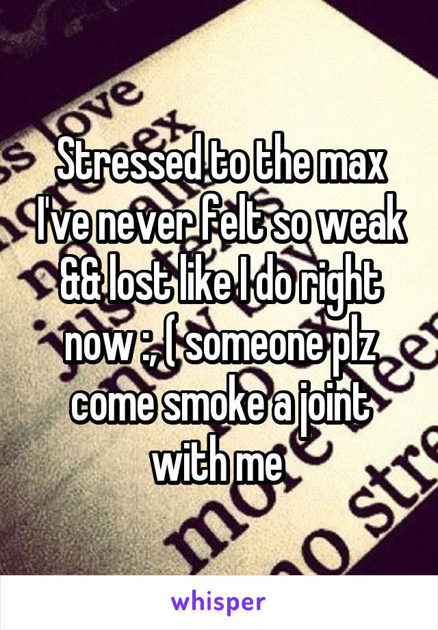 Stressed to the max I've never felt so weak && lost like I do right now :, ( someone plz come smoke a joint with me 