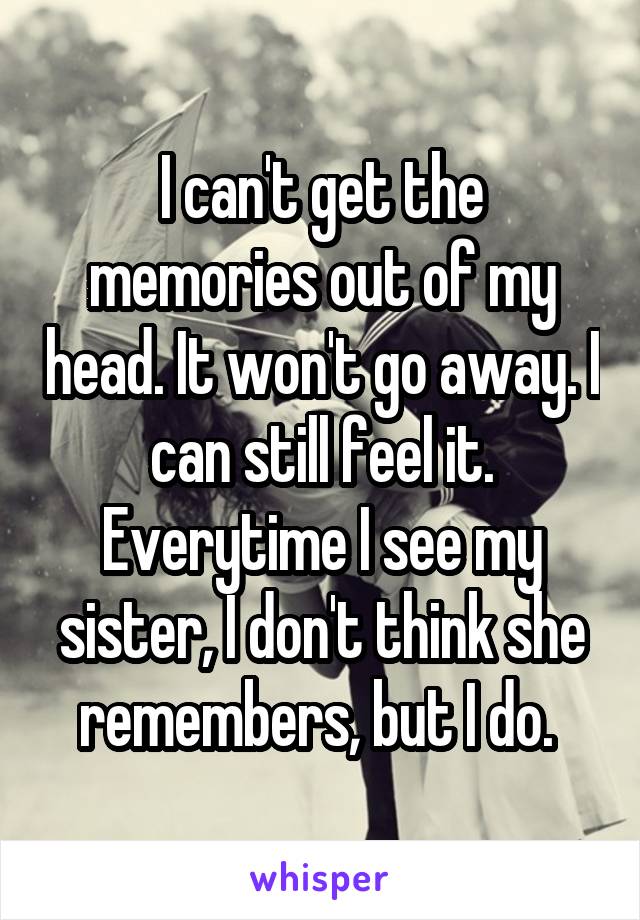 I can't get the memories out of my head. It won't go away. I can still feel it. Everytime I see my sister, I don't think she remembers, but I do. 