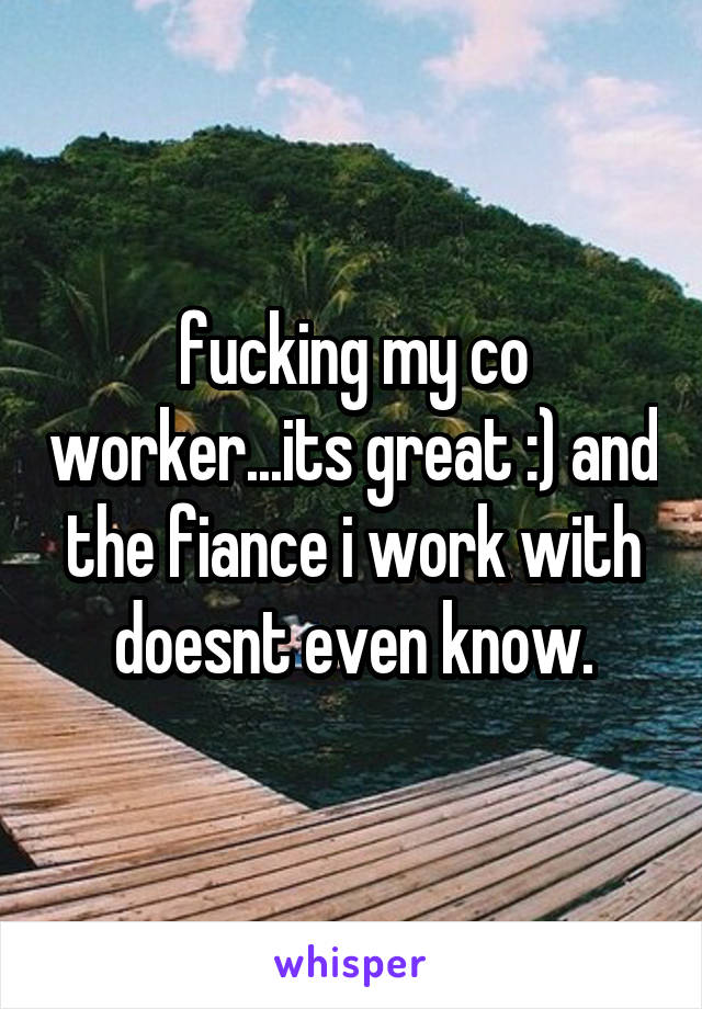 fucking my co worker...its great :) and the fiance i work with doesnt even know.