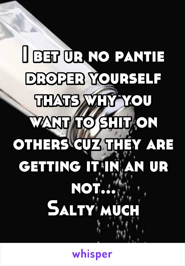 I bet ur no pantie droper yourself thats why you want to shit on others cuz they are getting it in an ur not...
Salty much