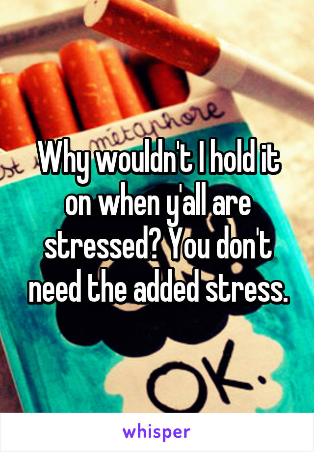 Why wouldn't I hold it on when y'all are stressed? You don't need the added stress.