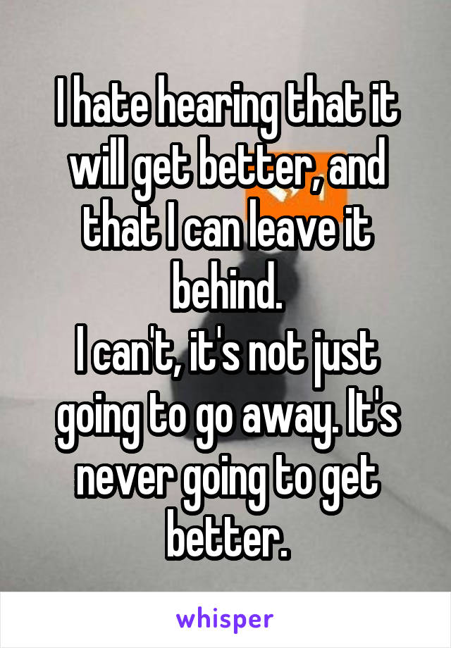 I hate hearing that it will get better, and that I can leave it behind.
I can't, it's not just going to go away. It's never going to get better.