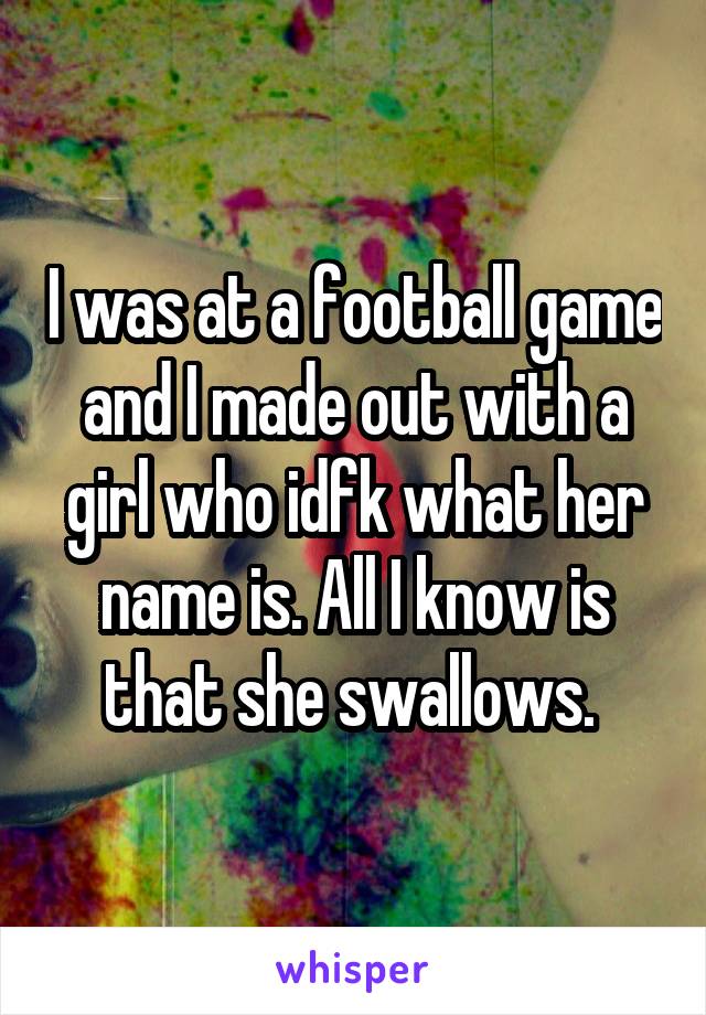 I was at a football game and I made out with a girl who idfk what her name is. All I know is that she swallows. 