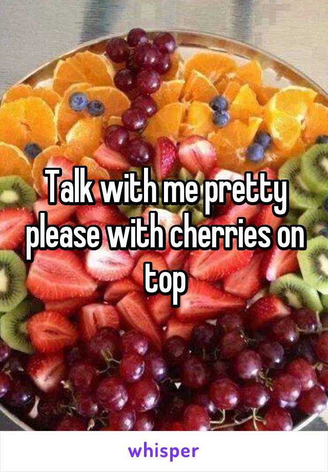 Talk with me pretty please with cherries on top