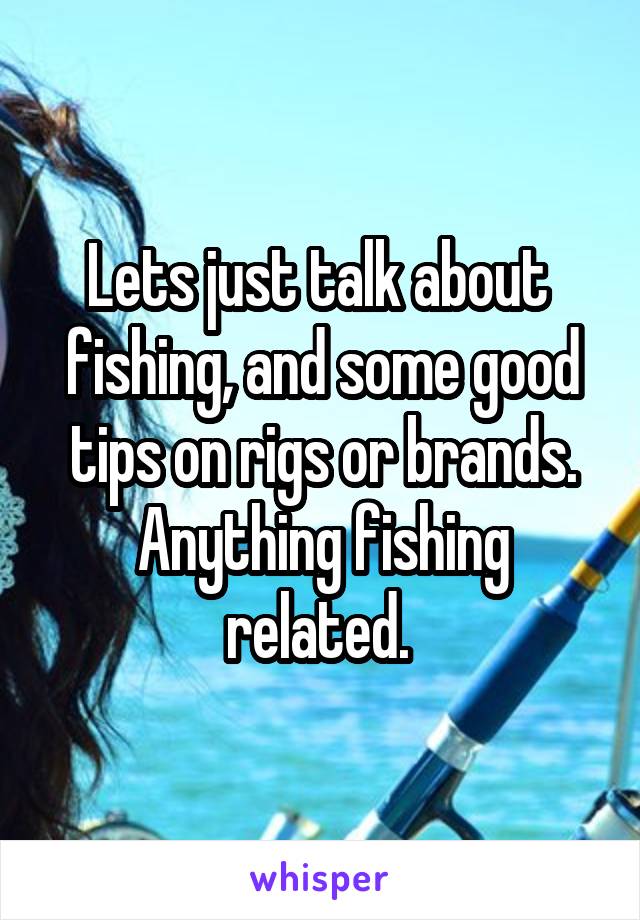 Lets just talk about  fishing, and some good tips on rigs or brands. Anything fishing related. 