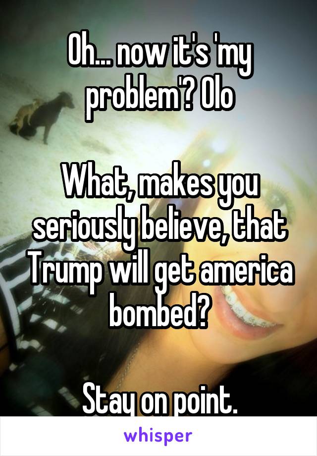 Oh... now it's 'my problem'? Olo

What, makes you seriously believe, that Trump will get america bombed?

Stay on point.