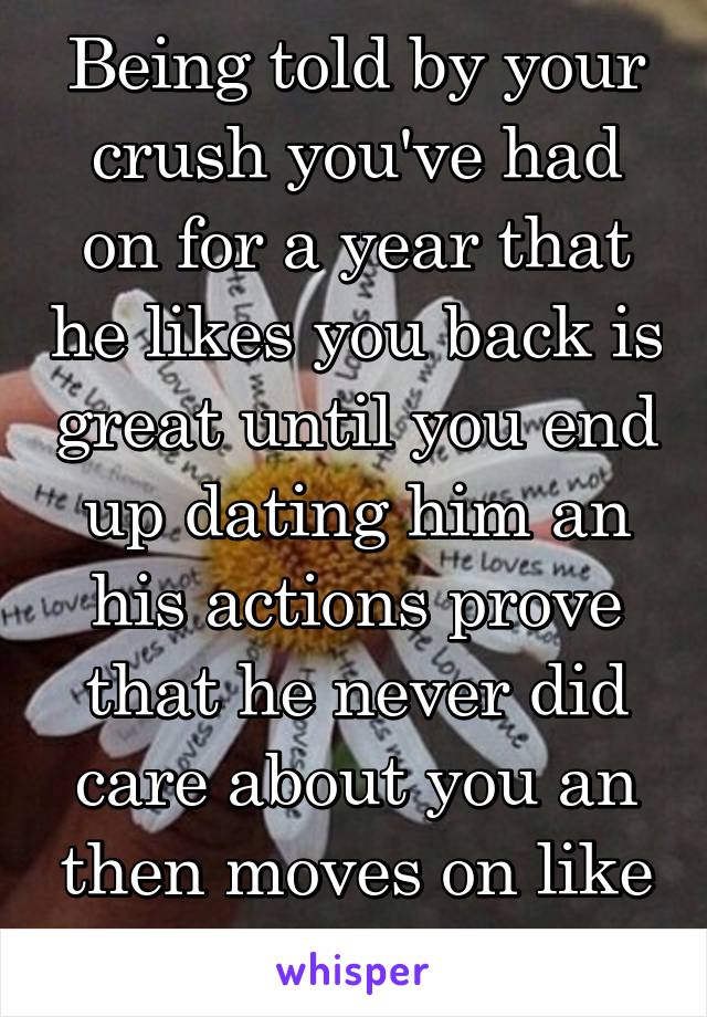 Being told by your crush you've had on for a year that he likes you back is great until you end up dating him an his actions prove that he never did care about you an then moves on like nothing...