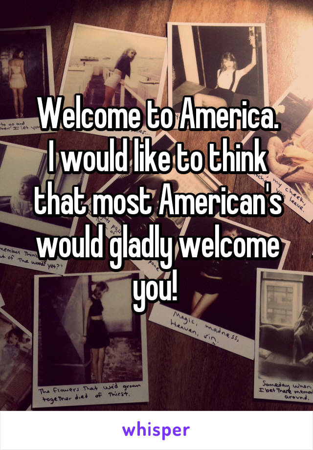 Welcome to America.
I would like to think that most American's would gladly welcome you! 
