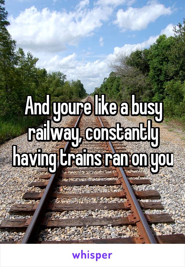 And youre like a busy railway, constantly having trains ran on you