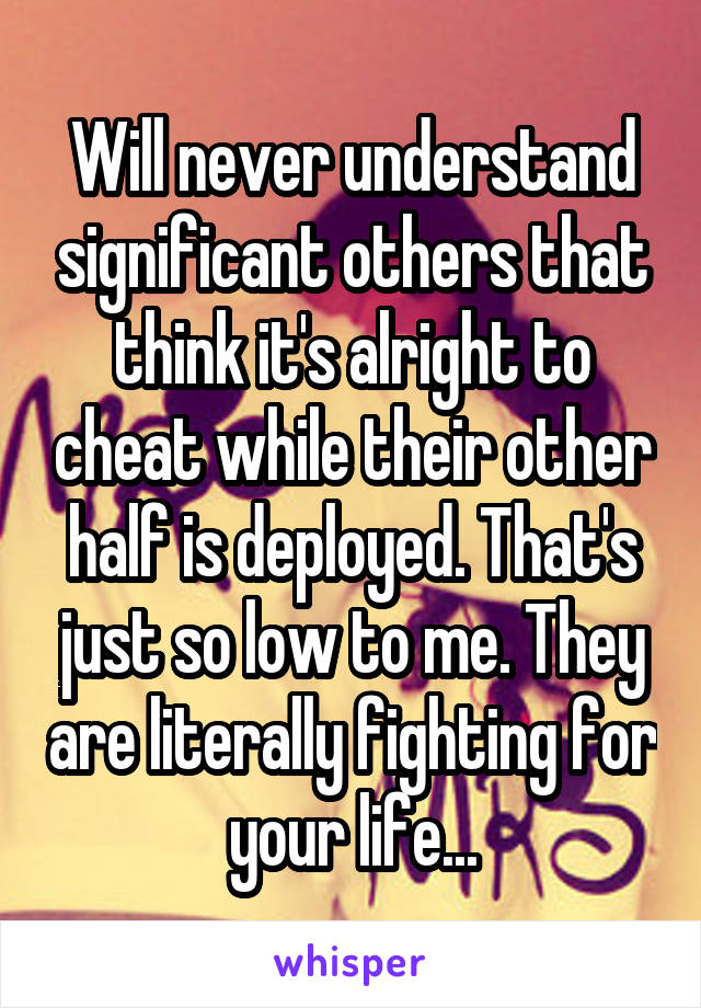 Will never understand significant others that think it's alright to cheat while their other half is deployed. That's just so low to me. They are literally fighting for your life...