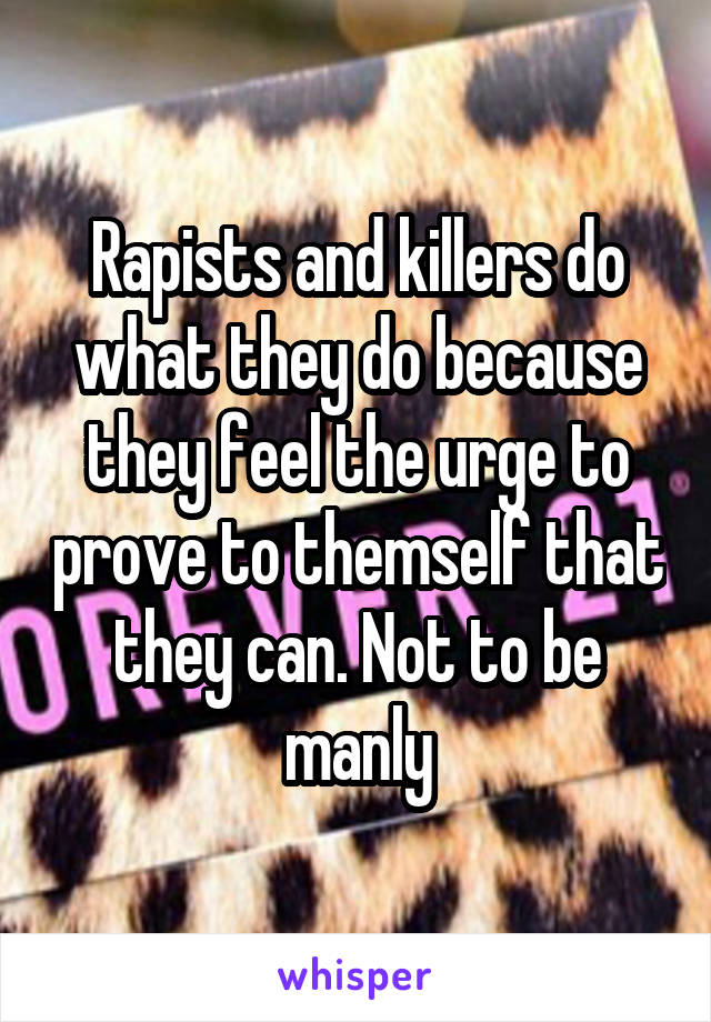 Rapists and killers do what they do because they feel the urge to prove to themself that they can. Not to be manly